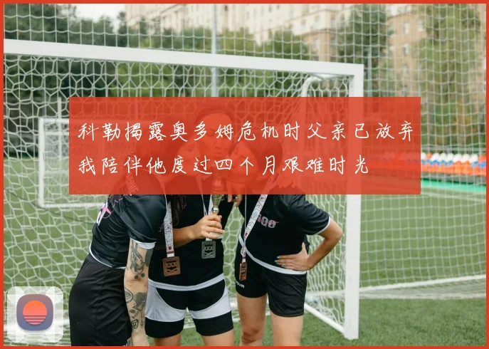 科勒揭露奥多姆危机时父亲已放弃我陪伴他度过四个月艰难时光