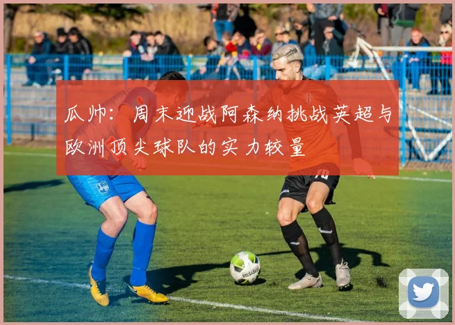 瓜帅：周末迎战阿森纳挑战英超与欧洲顶尖球队的实力较量