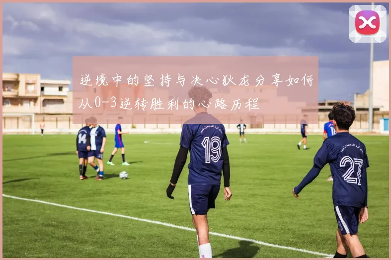 逆境中的坚持与决心狄龙分享如何从0-3逆转胜利的心路历程