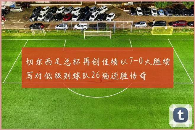 切尔西足总杯再创佳绩以7-0大胜续写对低级别球队26场连胜传奇