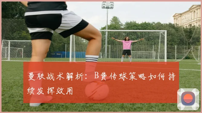 曼联战术解析：B费传球策略如何持续发挥效用