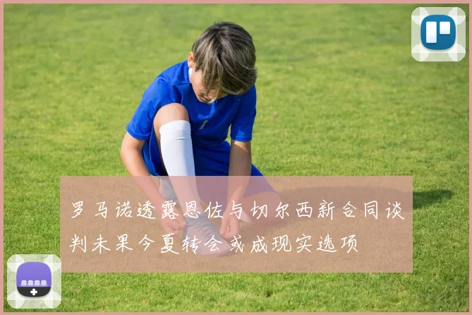 罗马诺透露恩佐与切尔西新合同谈判未果今夏转会或成现实选项