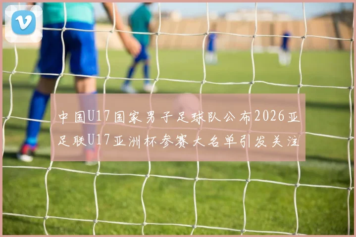 中国U17国家男子足球队公布2026亚足联U17亚洲杯参赛大名单引发关注