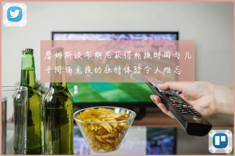 詹姆斯谈布朗尼获得轮换时间与儿子同场竞技的独特体验令人难忘