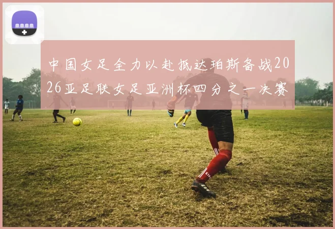 中国女足全力以赴抵达珀斯备战2026亚足联女足亚洲杯四分之一决赛