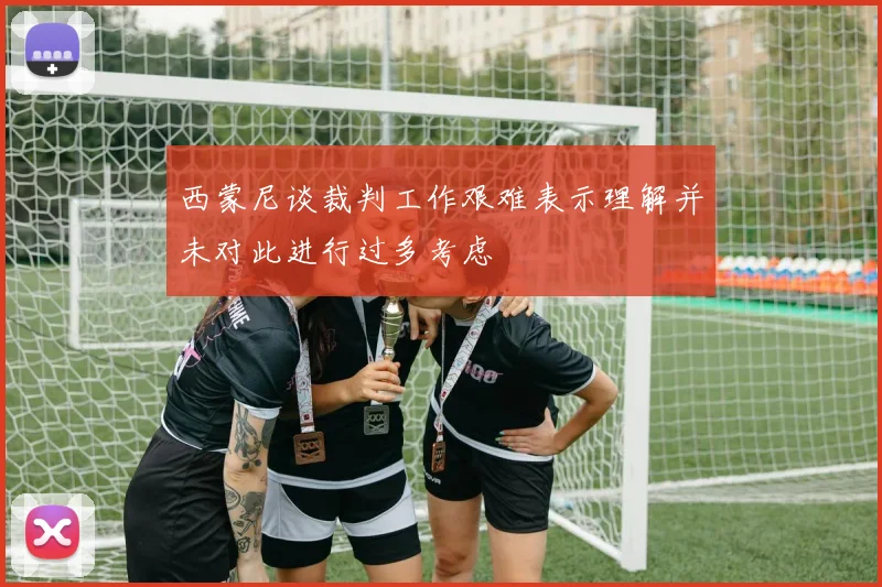 西蒙尼谈裁判工作艰难表示理解并未对此进行过多考虑