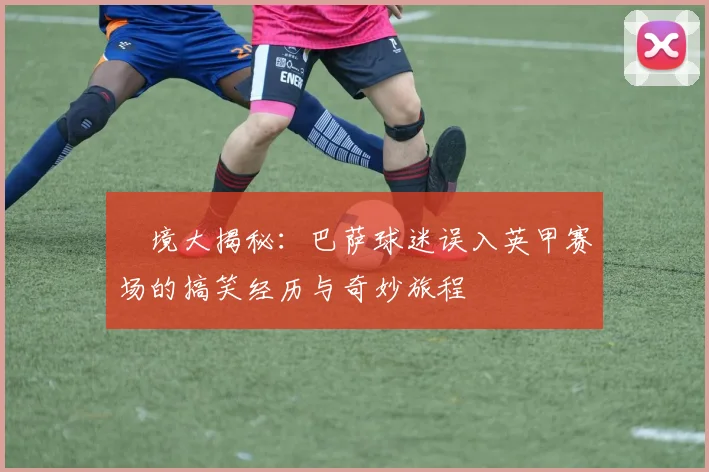 囧境大揭秘：巴萨球迷误入英甲赛场的搞笑经历与奇妙旅程