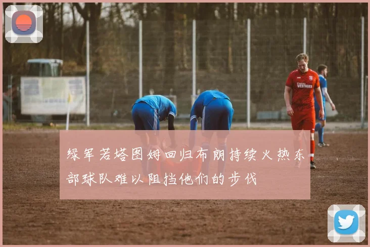绿军若塔图姆回归布朗持续火热东部球队难以阻挡他们的步伐