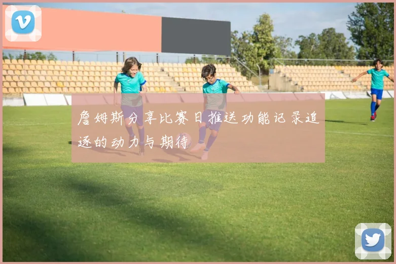 詹姆斯分享比赛日推送功能记录追逐的动力与期待