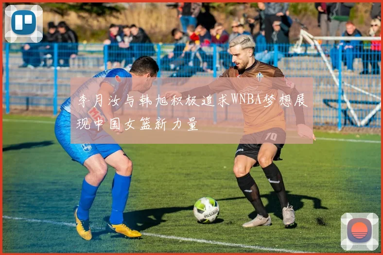 李月汝与韩旭积极追求WNBA梦想展现中国女篮新力量